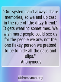 Image transcript: "Our system can't always share memories, so we end up cast in the role of 'the ditzy friend.' It gets wearing sometimes. We wish more people could see us for the people we are, not the one flakey person we pretend to be to hide all the gaps and slips." The text is attributed to an anonymous DID/OSDD-1 system.